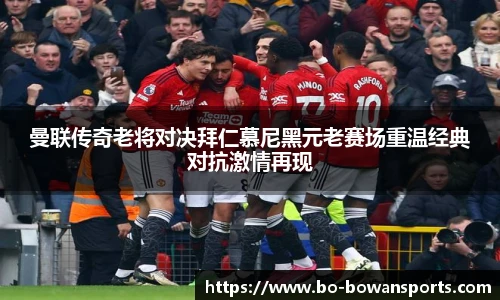 曼联传奇老将对决拜仁慕尼黑元老赛场重温经典对抗激情再现